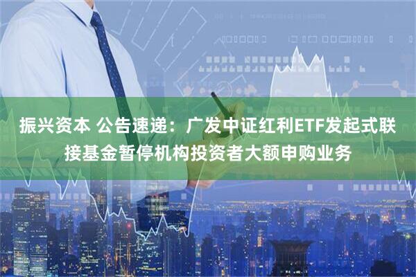 振兴资本 公告速递：广发中证红利ETF发起式联接基金暂停机构投资者大额申购业务