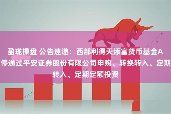盈珑操盘 公告速递：西部利得天添富货币基金A类份额暂停通过平安证券股份有限公司申购、转换转入、定期定额投资