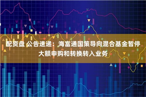 配资盘 公告速递：海富通国策导向混合基金暂停大额申购和转换转入业务
