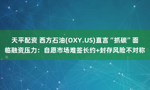 天平配资 西方石油(OXY.US)直言“抓碳”面临融资压力:自愿市场难签长约+封存风险不对称