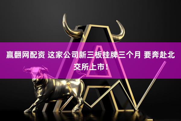 赢翻网配资 这家公司新三板挂牌三个月 要奔赴北交所上市!