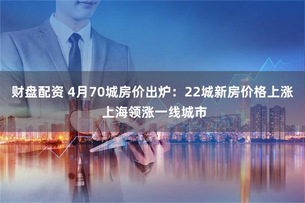 财盘配资 4月70城房价出炉:22城新房价格上涨 上海领涨一线城市