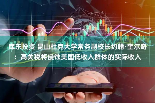 库东投资 昆山杜克大学常务副校长约翰·奎尔奇:高关税将侵蚀美国低收入群体的实际收入