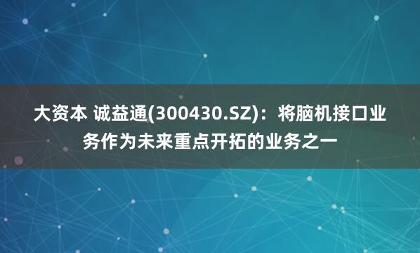 大资本 诚益通(300430.SZ)：将脑机接口业务作为未来重点开拓的业务之一
