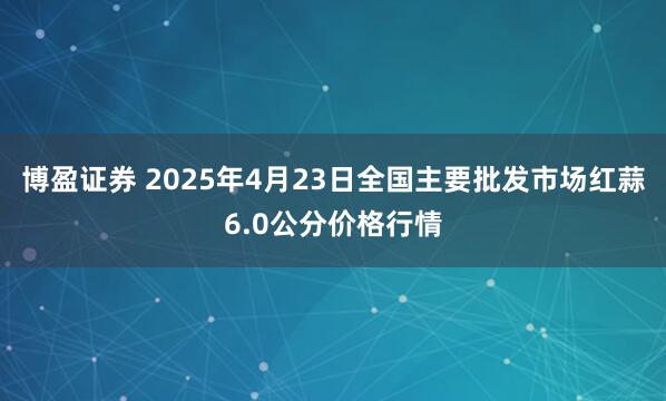 博盈证券 2025年4月23日全国主要批发市场红蒜6.0公分价格行情