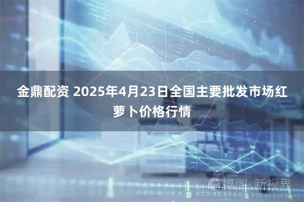 金鼎配资 2025年4月23日全国主要批发市场红萝卜价格行情