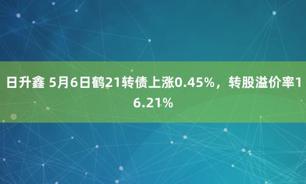 日升鑫 5月6日鹤21转债上涨0.45%,转股溢价率16.21%