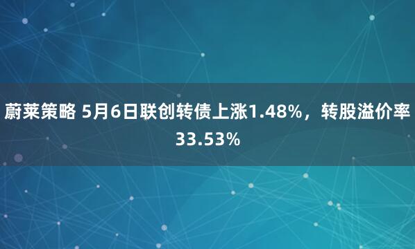 蔚莱策略 5月6日联创转债上涨1.48%,转股溢价率33.53%