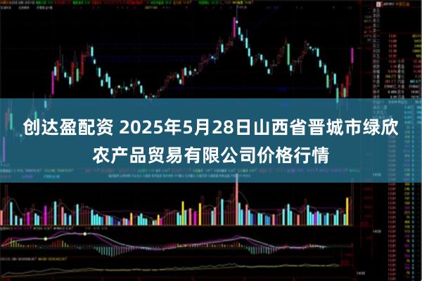 创达盈配资 2025年5月28日山西省晋城市绿欣农产品贸易有限公司价格行情