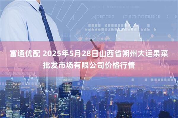 富通优配 2025年5月28日山西省朔州大运果菜批发市场有限公司价格行情