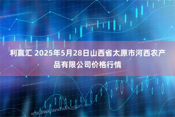 利赢汇 2025年5月28日山西省太原市河西农产品有限公司价格行情