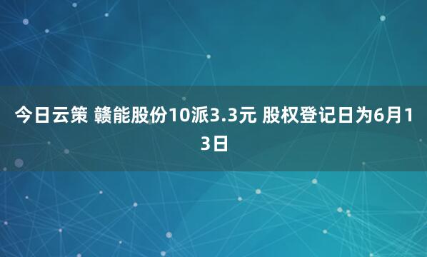 今日云策 赣能股份10派3.3元 股权登记日为6月13日