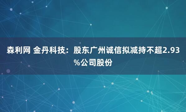 森利网 金丹科技：股东广州诚信拟减持不超2.93%公司股份
