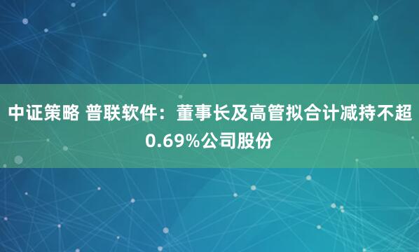 中证策略 普联软件：董事长及高管拟合计减持不超0.69%公司股份