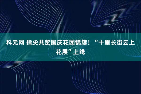 科元网 指尖共览国庆花团锦簇！“十里长街云上花展”上线