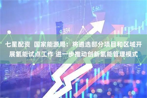 七星配资  国家能源局：将遴选部分项目和区域开展氢能试点工作 进一步推动创新氢能管理模式
