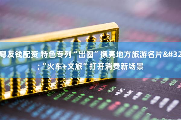 粤友钱配资 特色专列“出圈”擦亮地方旅游名片 “火车+文旅”打开消费新场景