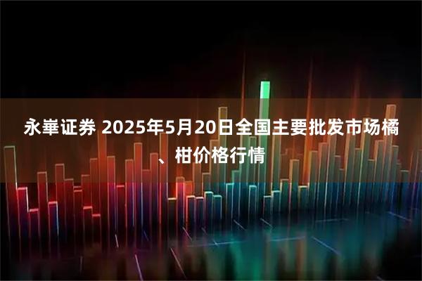 永崋证券 2025年5月20日全国主要批发市场橘、柑价格行情