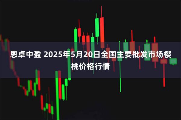 恩卓中盈 2025年5月20日全国主要批发市场樱桃价格行情