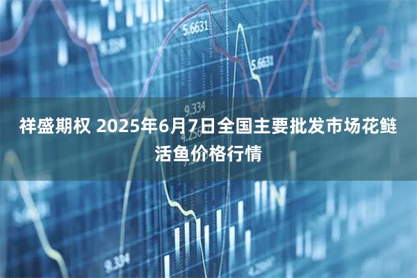 祥盛期权 2025年6月7日全国主要批发市场花鲢活鱼价格行情
