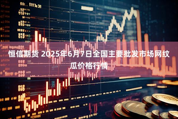 恒信期货 2025年6月7日全国主要批发市场网纹瓜价格行情