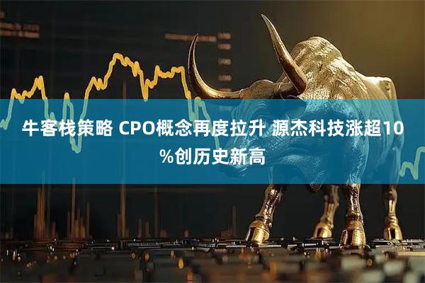 牛客栈策略 CPO概念再度拉升 源杰科技涨超10%创历史新高