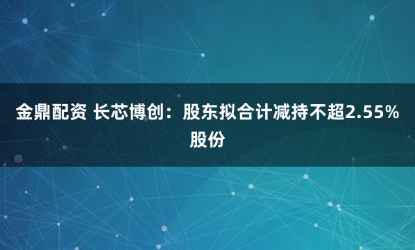 金鼎配资 长芯博创：股东拟合计减持不超2.55%股份