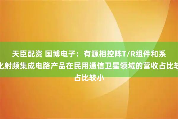 天臣配资 国博电子：有源相控阵T/R组件和系列化射频集成电路产品在民用通信卫星领域的营收占比较小