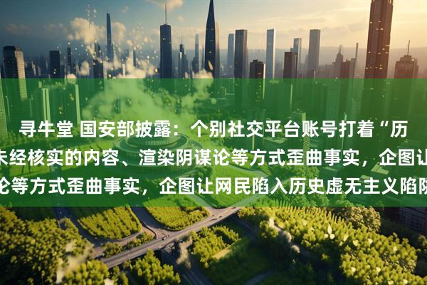 寻牛堂 国安部披露：个别社交平台账号打着“历史科普”的旗号，通过未经核实的内容、渲染阴谋论等方式歪曲事实，企图让网民陷入历史虚无主义陷阱