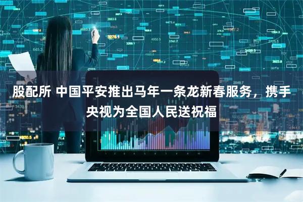 股配所 中国平安推出马年一条龙新春服务,携手央视为全国人民送祝福