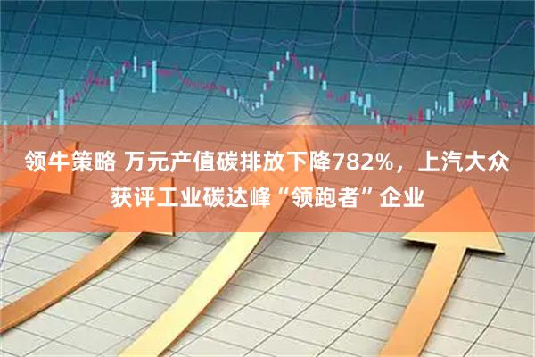 领牛策略 万元产值碳排放下降782%,上汽大众获评工业碳达峰“领跑者”企业