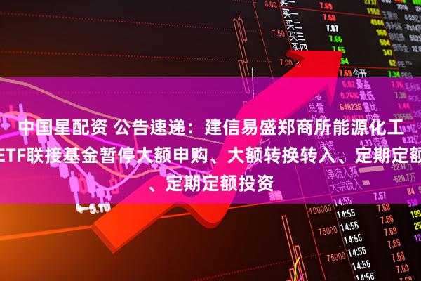 中国星配资 公告速递：建信易盛郑商所能源化工期货ETF联接基金暂停大额申购、大额转换转入、定期定额投资
