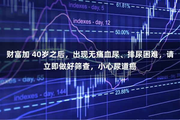 财富加 40岁之后，出现无痛血尿、排尿困难，请立即做好筛查，小心尿道癌