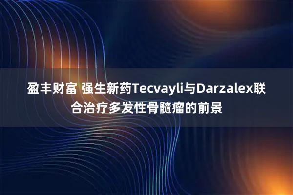 盈丰财富 强生新药Tecvayli与Darzalex联合治疗多发性骨髓瘤的前景