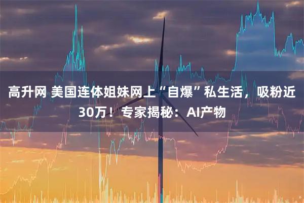 高升网 美国连体姐妹网上“自爆”私生活，吸粉近30万！专家揭秘：AI产物