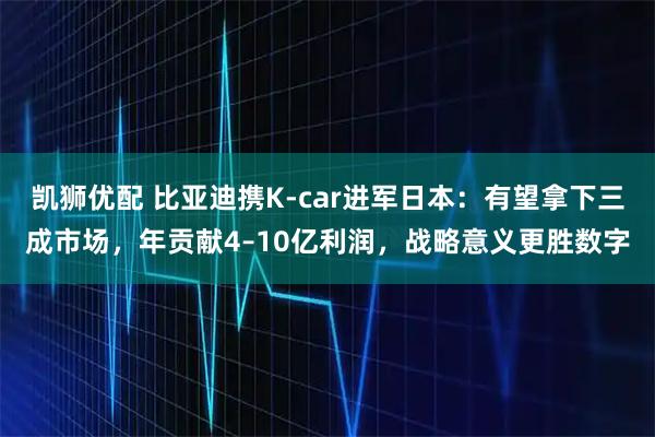 凯狮优配 比亚迪携K-car进军日本：有望拿下三成市场，年贡献4–10亿利润，战略意义更胜数字