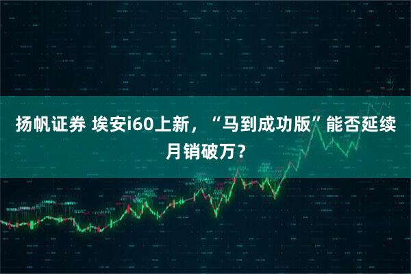 扬帆证券 埃安i60上新,“马到成功版”能否延续月销破万?
