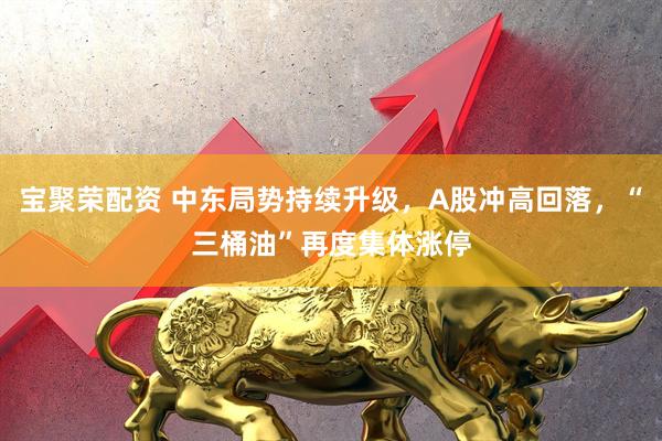 宝聚荣配资 中东局势持续升级，A股冲高回落，“三桶油”再度集体涨停