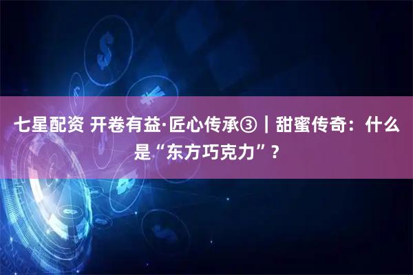 七星配资 开卷有益·匠心传承③｜甜蜜传奇：什么是“东方巧克力”？