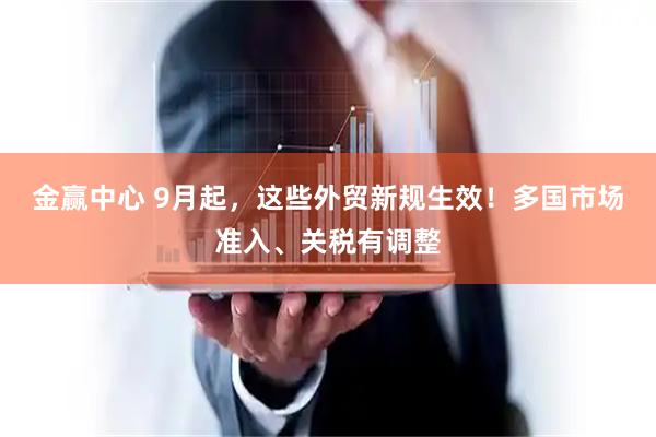 金赢中心 9月起,这些外贸新规生效!多国市场准入、关税有调整