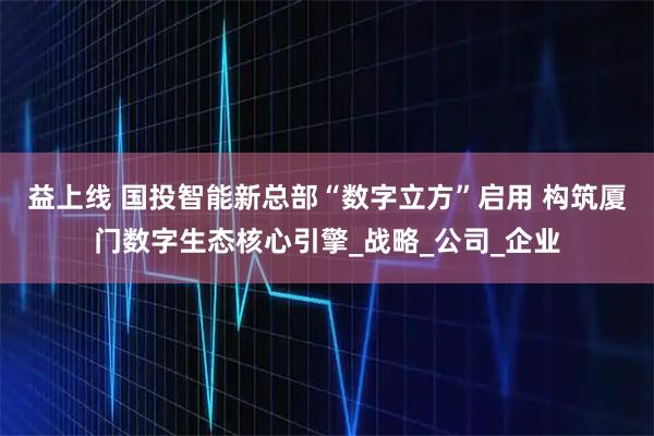 益上线 国投智能新总部“数字立方”启用 构筑厦门数字生态核心引擎_战略_公司_企业