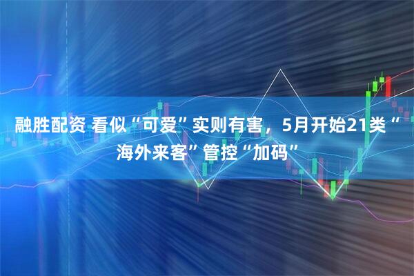 融胜配资 看似“可爱”实则有害，5月开始21类“海外来客”管控“加码”