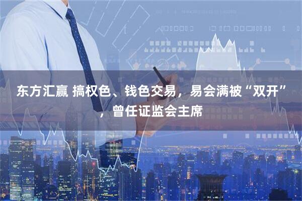 东方汇赢 搞权色、钱色交易，易会满被“双开”，曾任证监会主席