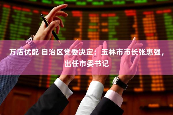 万店优配 自治区党委决定：玉林市市长张惠强，出任市委书记